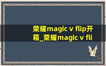 荣耀magic v flip开箱_荣耀magic v flip开箱评测